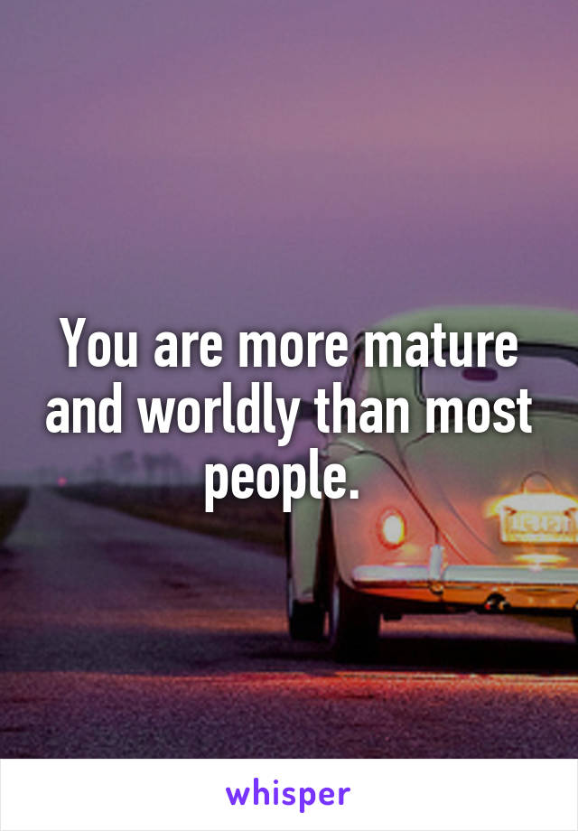You are more mature and worldly than most people. 