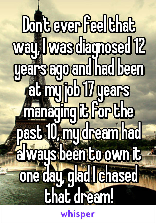 Don't ever feel that way, I was diagnosed 12 years ago and had been at my job 17 years managing it for the past 10, my dream had always been to own it one day, glad I chased that dream!