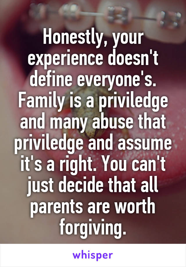 Honestly, your experience doesn't define everyone's. Family is a priviledge and many abuse that priviledge and assume it's a right. You can't just decide that all parents are worth forgiving.