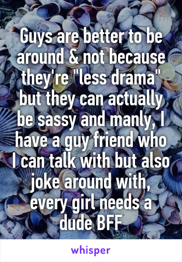 Guys are better to be around & not because they're "less drama" but they can actually be sassy and manly, I have a guy friend who I can talk with but also joke around with, every girl needs a dude BFF