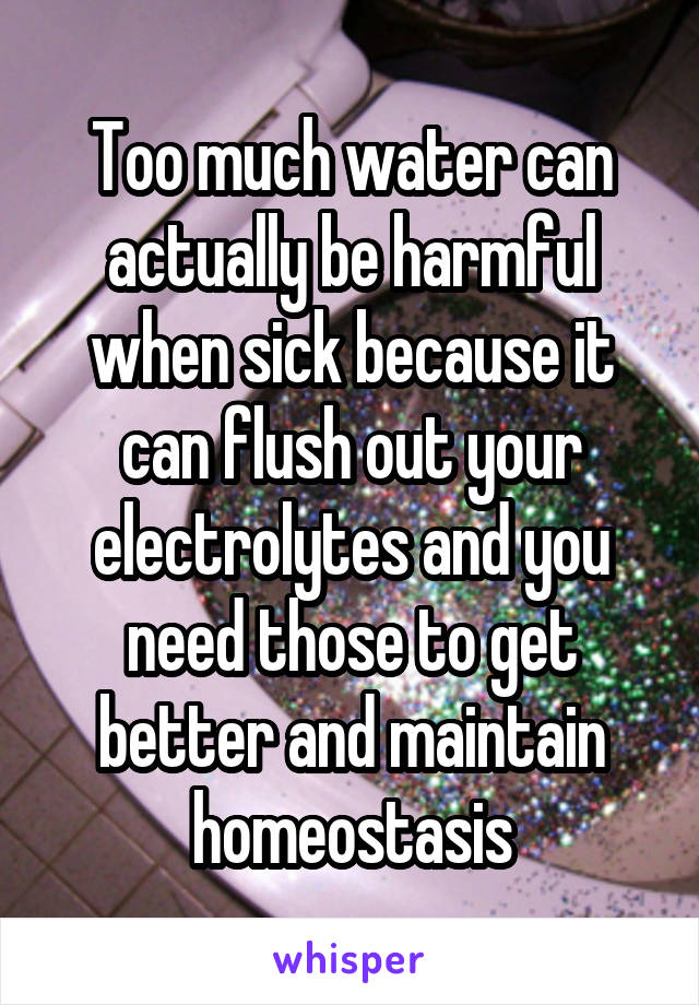 Too much water can actually be harmful when sick because it can flush out your electrolytes and you need those to get better and maintain homeostasis