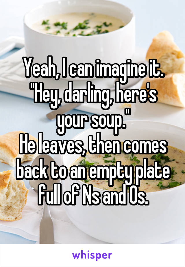 Yeah, I can imagine it.
"Hey, darling, here's your soup."
He leaves, then comes back to an empty plate full of Ns and Os.