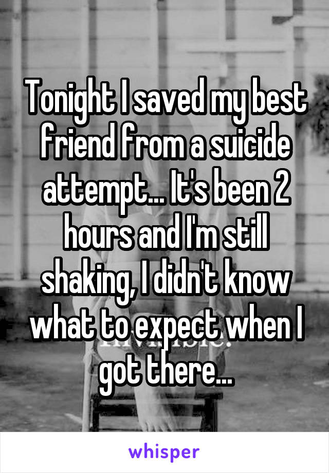 Tonight I saved my best friend from a suicide attempt... It's been 2 hours and I'm still shaking, I didn't know what to expect when I got there...