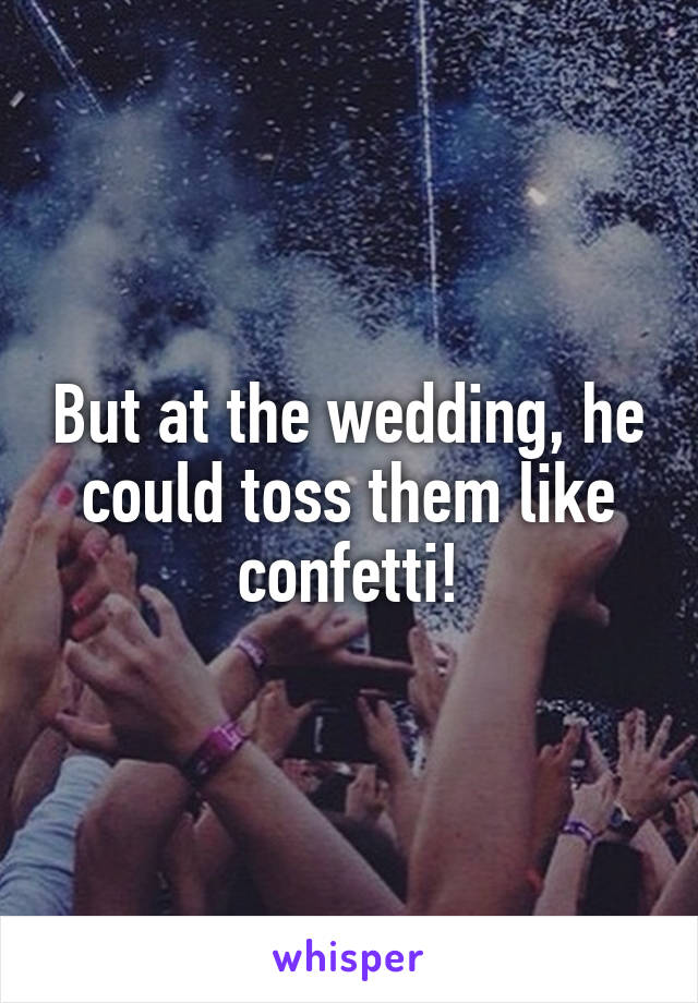 But at the wedding, he could toss them like confetti!