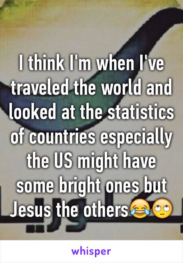 I think I'm when I've traveled the world and looked at the statistics of countries especially the US might have some bright ones but Jesus the others😂🙄