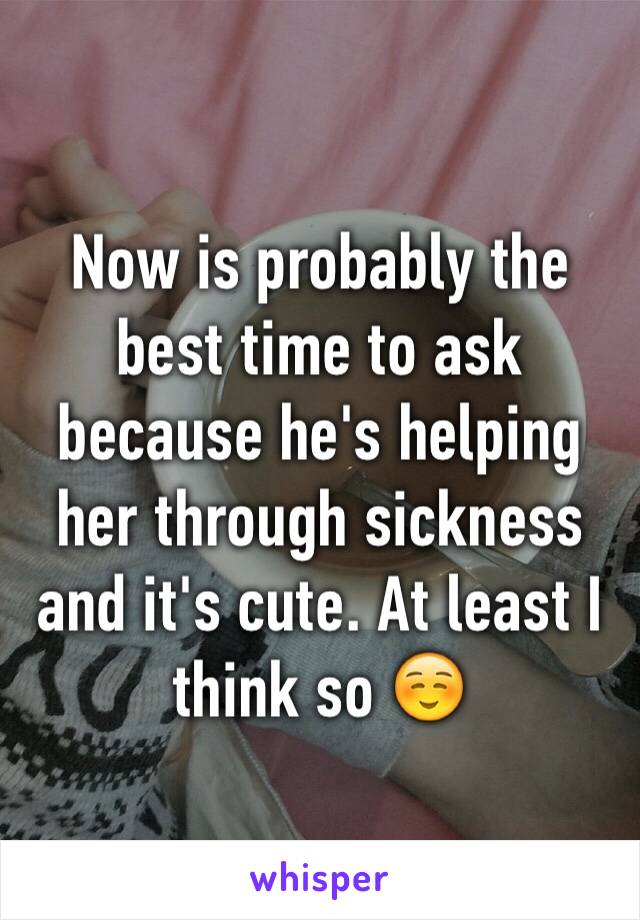 Now is probably the best time to ask because he's helping her through sickness and it's cute. At least I think so ☺️