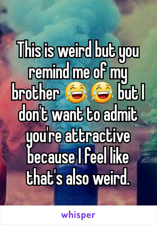 This is weird but you remind me of my brother 😂😂 but I don't want to admit you're attractive because I feel like that's also weird.