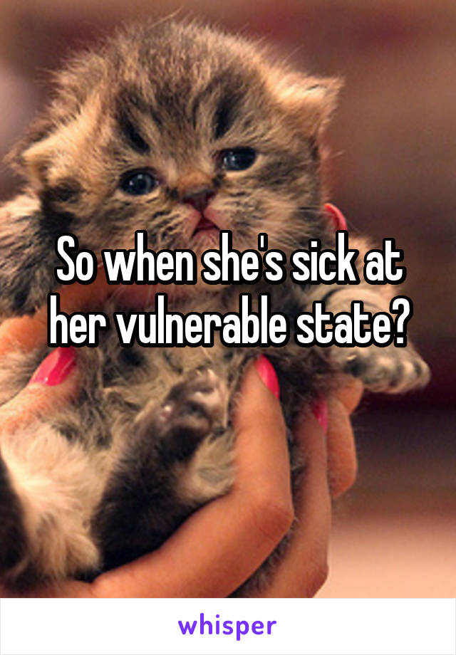 So when she's sick at her vulnerable state?
