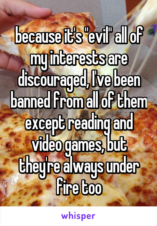 because it's "evil" all of my interests are discouraged, I've been banned from all of them except reading and video games, but they're always under fire too