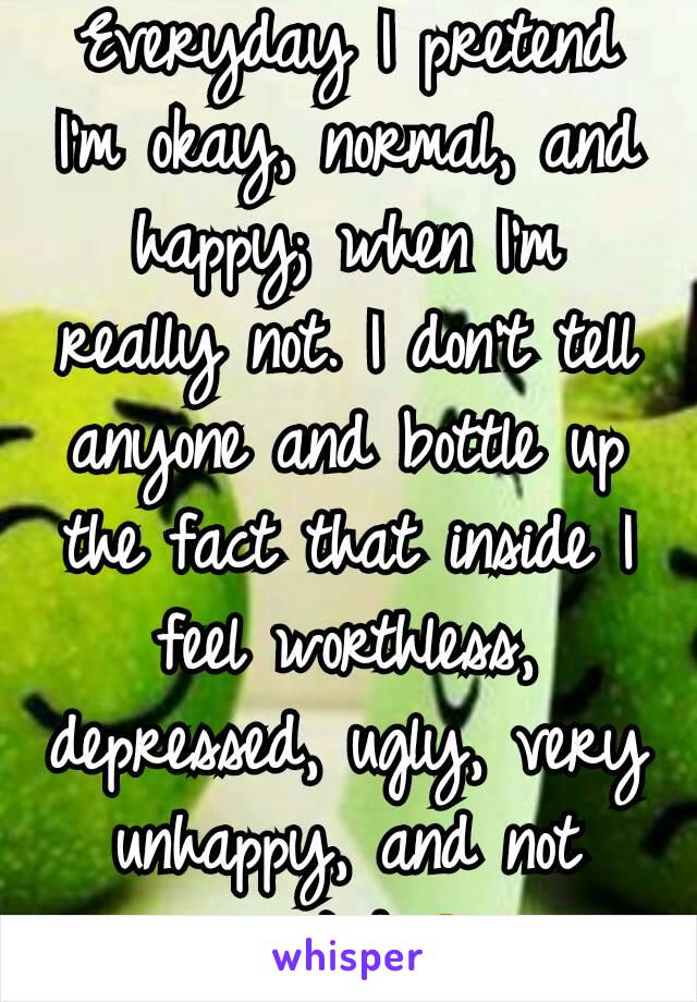 Everyday I pretend I'm okay, normal, and happy; when I'm really not. I don't tell anyone and bottle up the fact that inside I feel worthless, depressed, ugly, very unhappy, and not wanted.😔