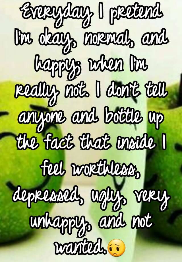 Everyday I pretend I'm okay, normal, and happy; when I'm really not. I don't tell anyone and bottle up the fact that inside I feel worthless, depressed, ugly, very unhappy, and not wanted.😔