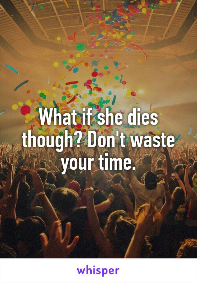 What if she dies though? Don't waste your time.