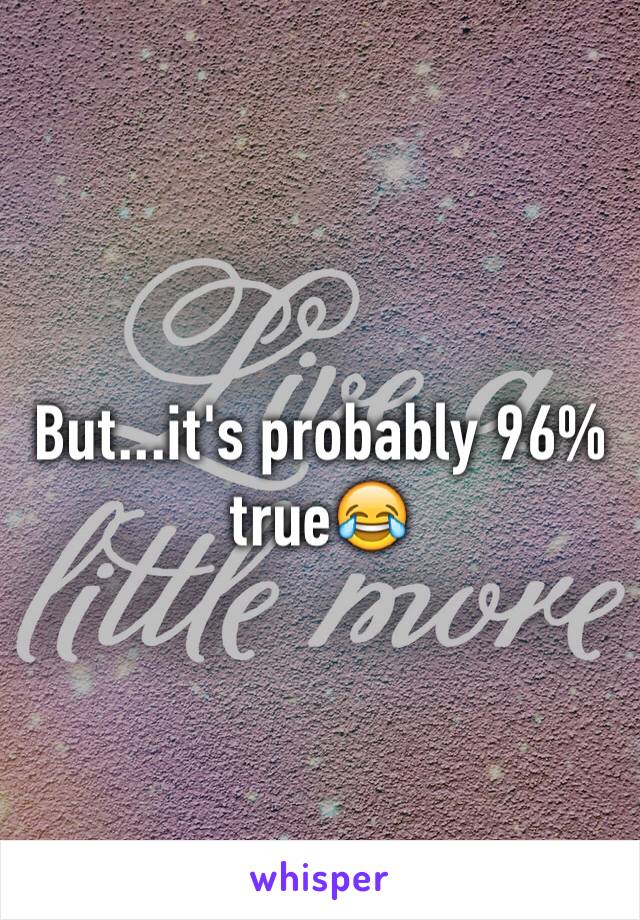 But...it's probably 96% true😂