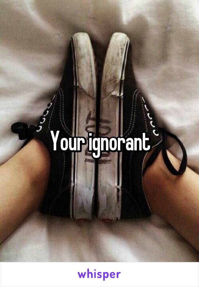 Your ignorant