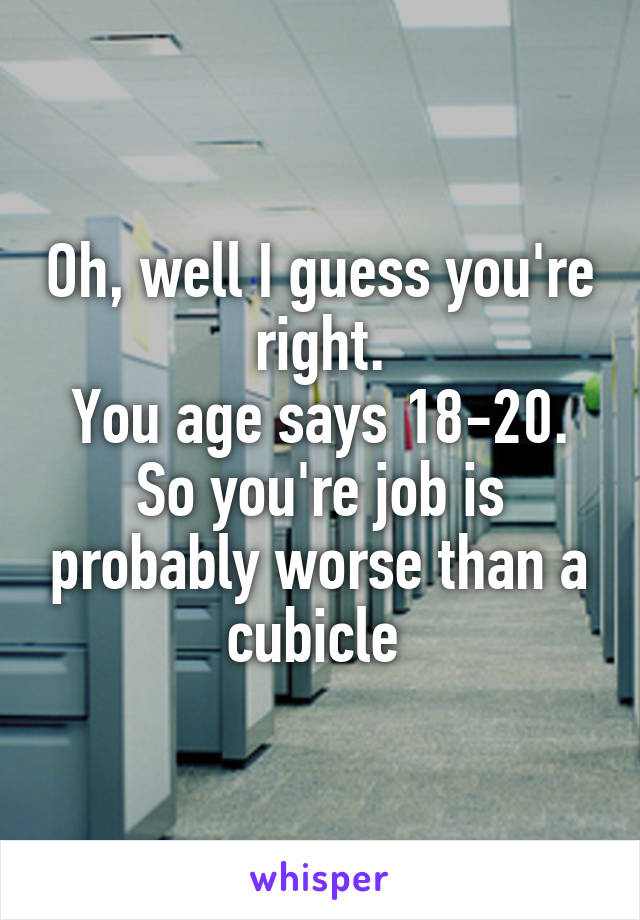 Oh, well I guess you're right.
You age says 18-20.
So you're job is probably worse than a cubicle 