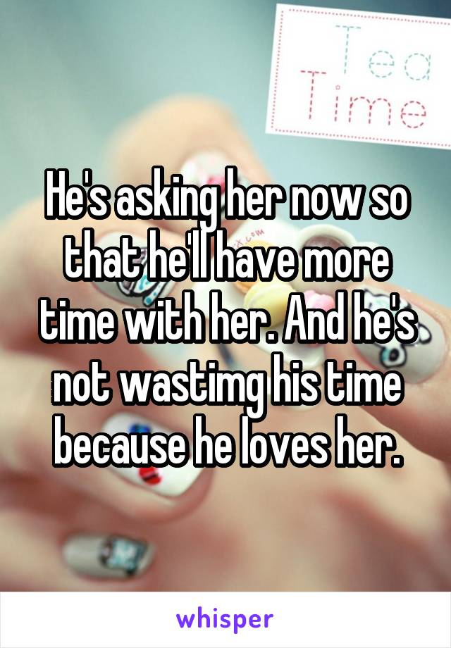 He's asking her now so that he'll have more time with her. And he's not wastimg his time because he loves her.