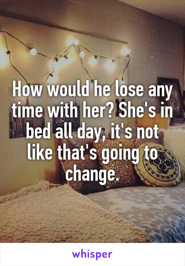 How would he lose any time with her? She's in bed all day, it's not like that's going to change.