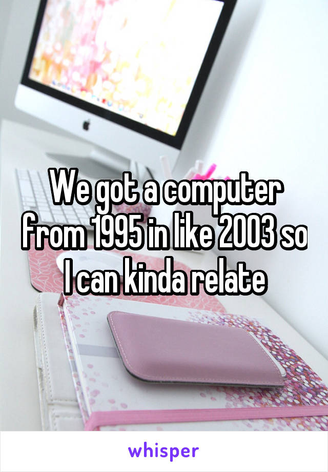 We got a computer from 1995 in like 2003 so I can kinda relate