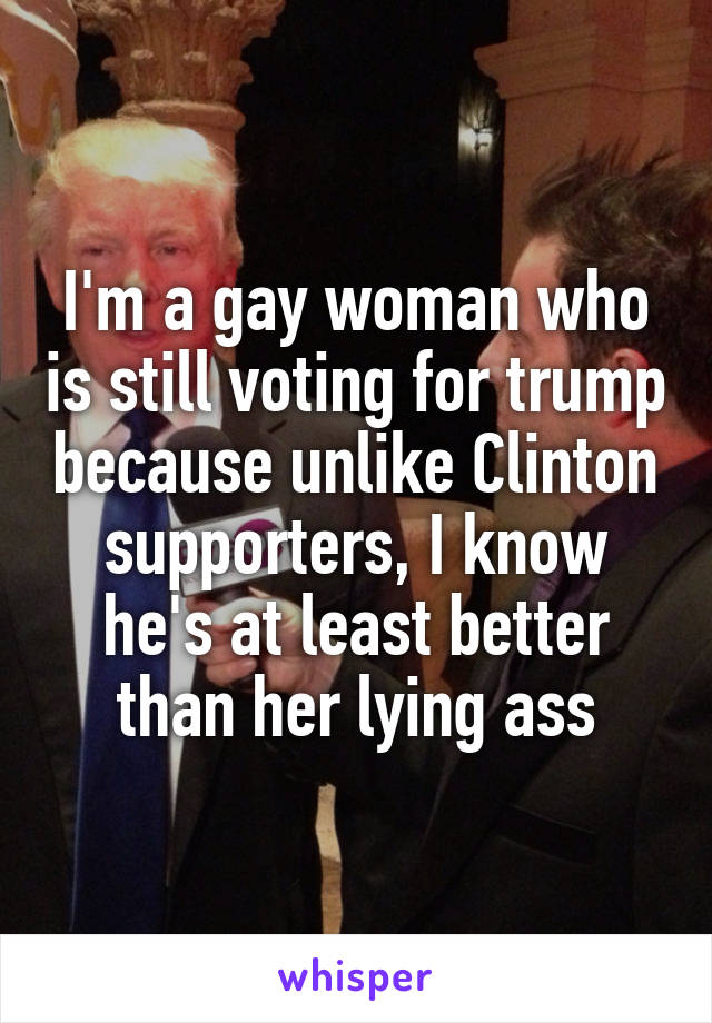 I'm a gay woman who is still voting for trump because unlike Clinton supporters, I know he's at least better than her lying ass