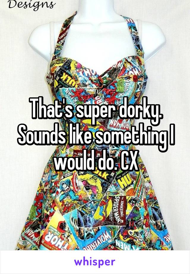 That's super dorky.
Sounds like something I would do. CX