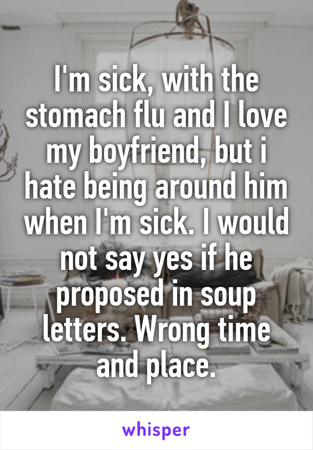 I'm sick, with the stomach flu and I love my boyfriend, but i hate being around him when I'm sick. I would not say yes if he proposed in soup letters. Wrong time and place.