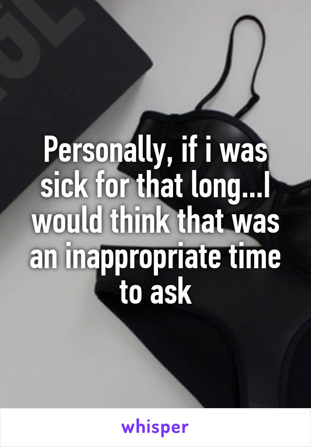 Personally, if i was sick for that long...I would think that was an inappropriate time to ask