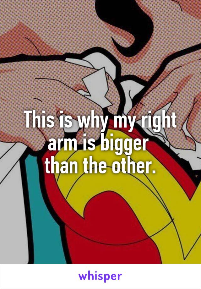 This is why my right arm is bigger 
than the other.