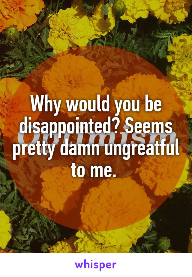 Why would you be disappointed? Seems pretty damn ungreatful to me. 