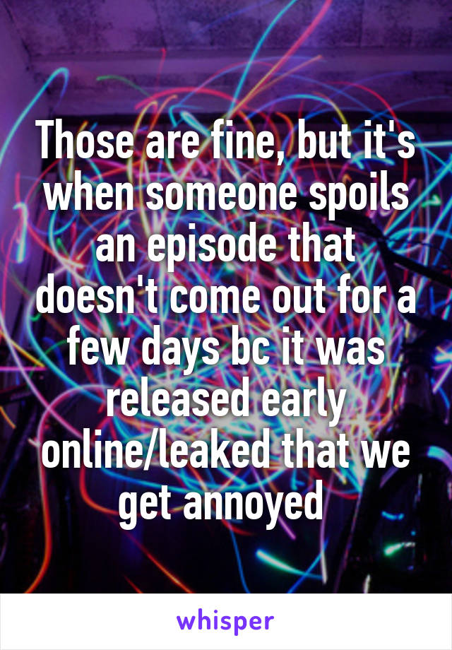 Those are fine, but it's when someone spoils an episode that doesn't come out for a few days bc it was released early online/leaked that we get annoyed 