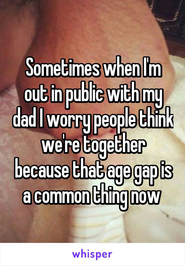 Sometimes when I'm out in public with my dad I worry people think we're together because that age gap is a common thing now 