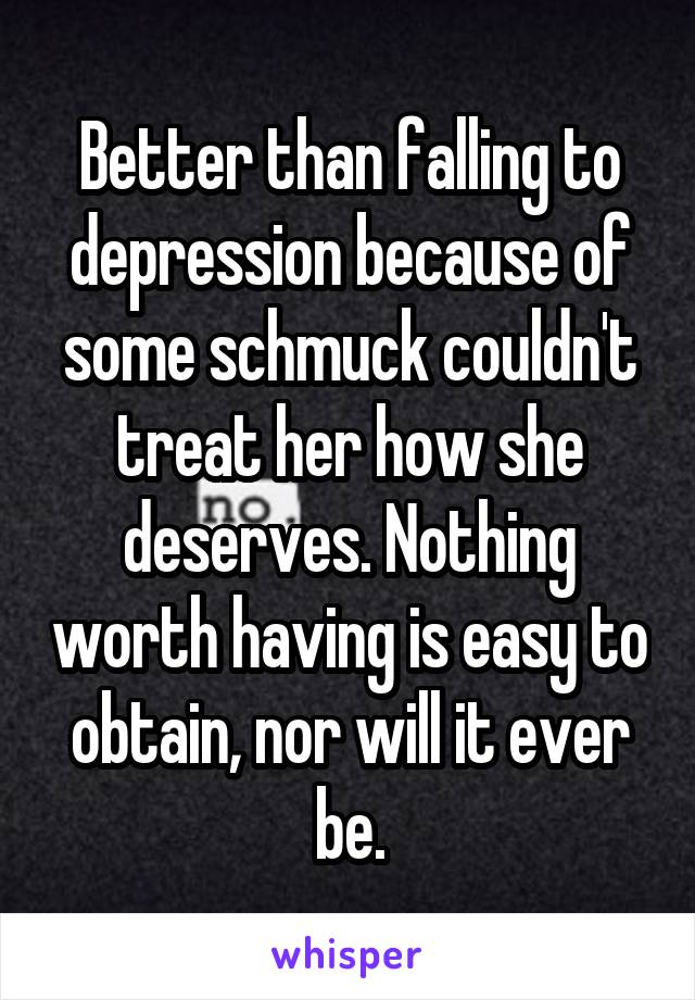 Better than falling to depression because of some schmuck couldn't treat her how she deserves. Nothing worth having is easy to obtain, nor will it ever be.