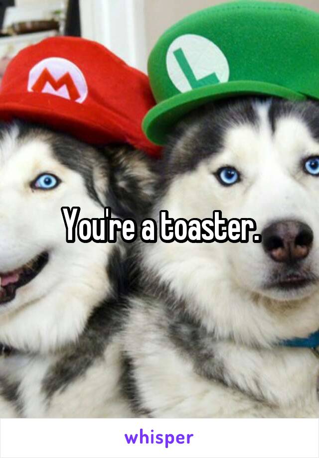 You're a toaster.