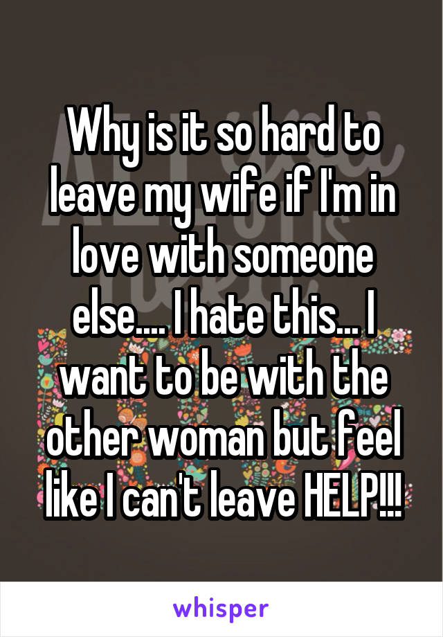 Why is it so hard to leave my wife if I'm in love with someone else.... I hate this... I want to be with the other woman but feel like I can't leave HELP!!!