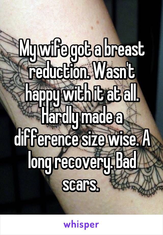 My wife got a breast reduction. Wasn't happy with it at all. Hardly made a difference size wise. A long recovery. Bad scars. 