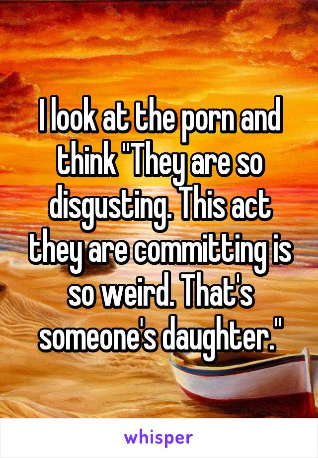 I look at the porn and think "They are so disgusting. This act they are committing is so weird. That's someone's daughter."