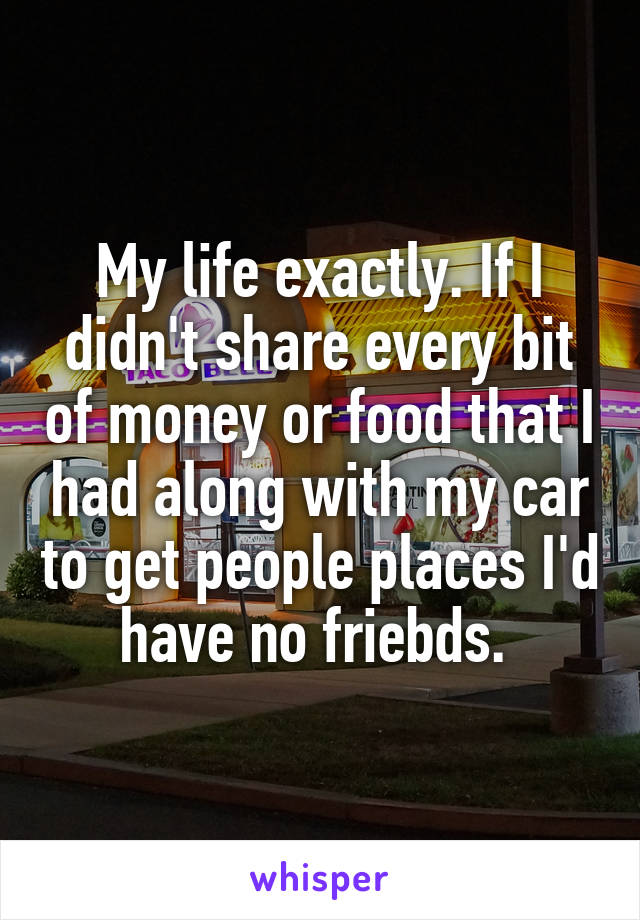 My life exactly. If I didn't share every bit of money or food that I had along with my car to get people places I'd have no friebds. 