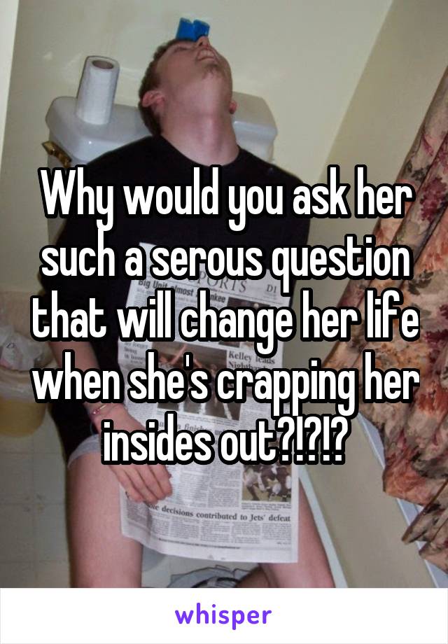 Why would you ask her such a serous question that will change her life when she's crapping her insides out?!?!?