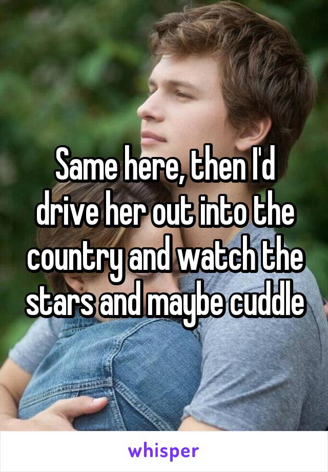 Same here, then I'd drive her out into the country and watch the stars and maybe cuddle