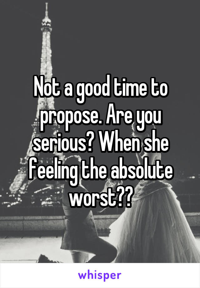 Not a good time to propose. Are you serious? When she feeling the absolute worst??