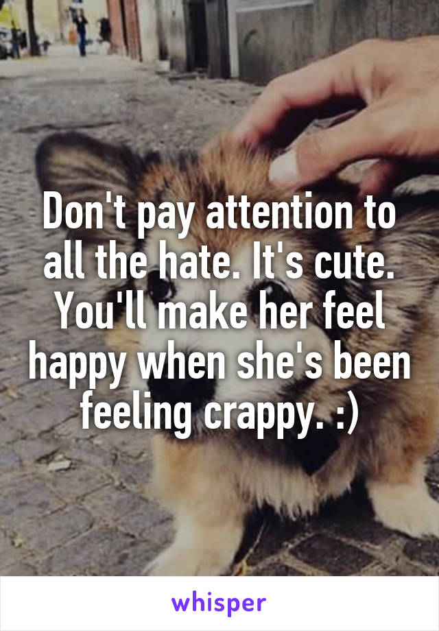 Don't pay attention to all the hate. It's cute. You'll make her feel happy when she's been feeling crappy. :)