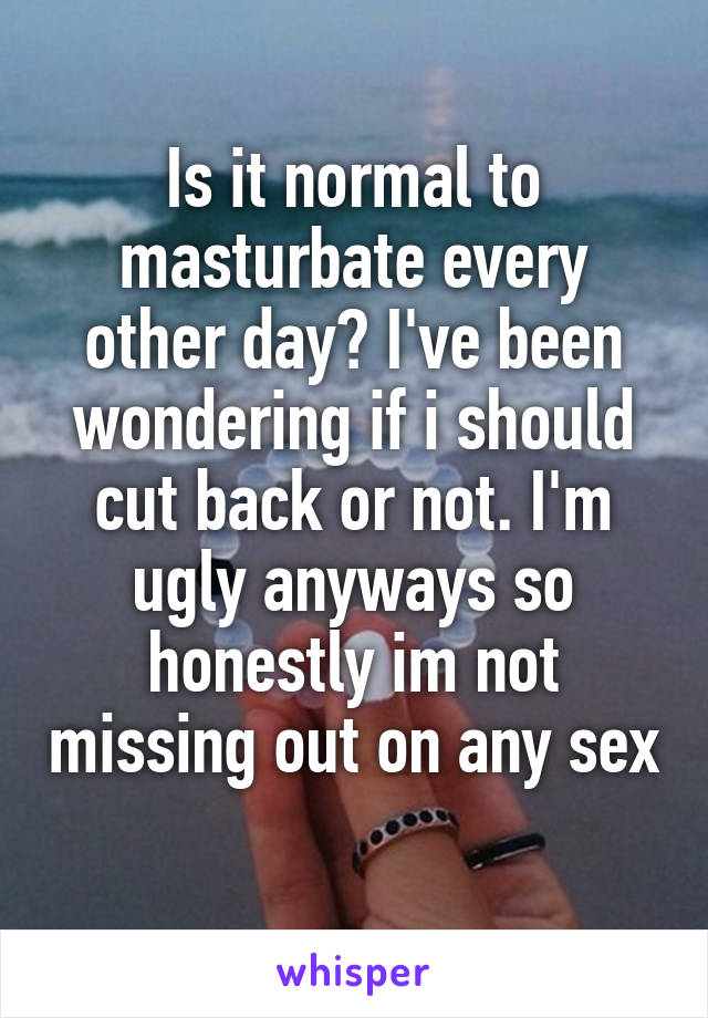 Is it normal to masturbate every other day? I've been wondering if i should cut back or not. I'm ugly anyways so honestly im not missing out on any sex 