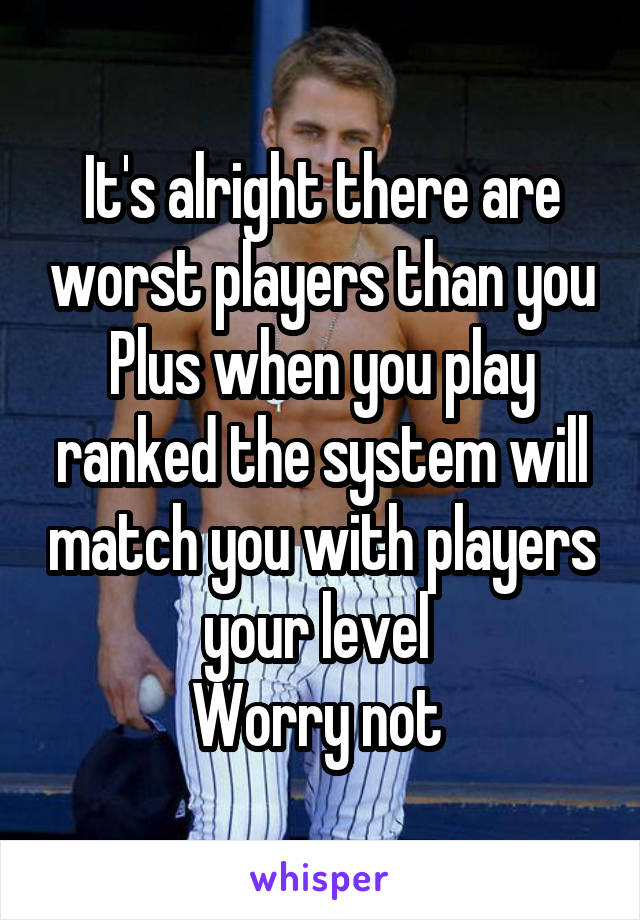 It's alright there are worst players than you
Plus when you play ranked the system will match you with players your level 
Worry not 