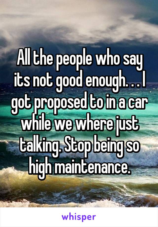 All the people who say its not good enough. . . I got proposed to in a car while we where just talking. Stop being so high maintenance.