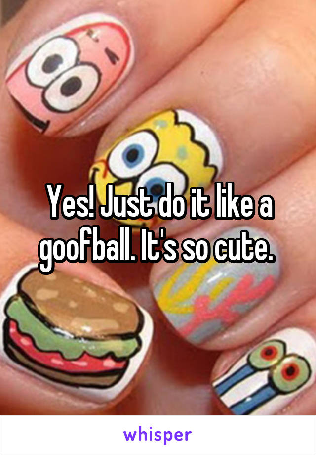 Yes! Just do it like a goofball. It's so cute. 