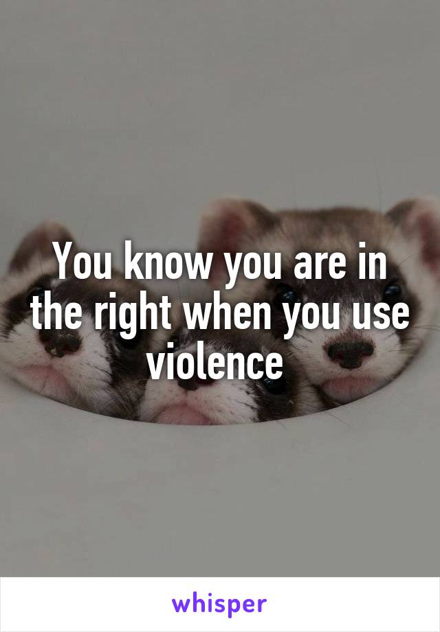 You know you are in the right when you use violence 
