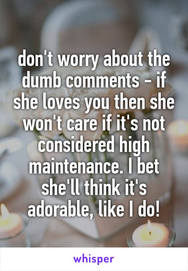 don't worry about the dumb comments - if she loves you then she won't care if it's not considered high maintenance. I bet she'll think it's adorable, like I do!