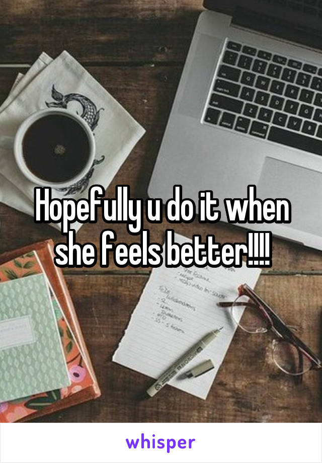 Hopefully u do it when she feels better!!!!