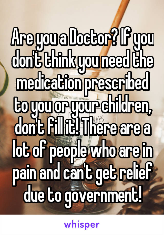 Are you a Doctor? If you don't think you need the medication prescribed to you or your children, don't fill it! There are a lot of people who are in pain and can't get relief due to government!