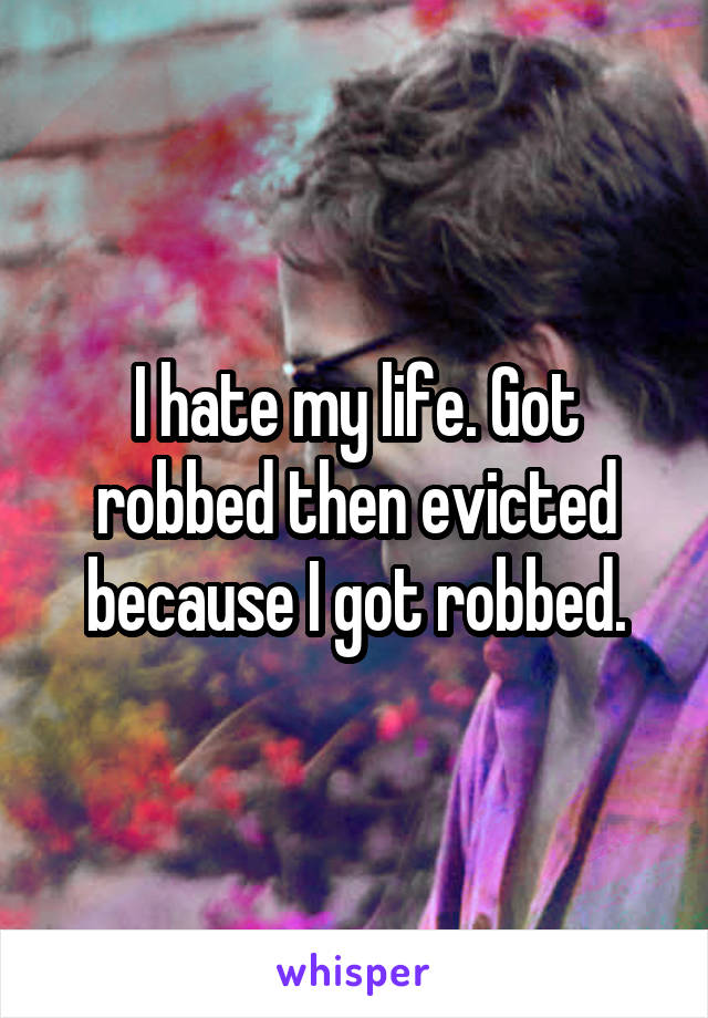 I hate my life. Got robbed then evicted because I got robbed.