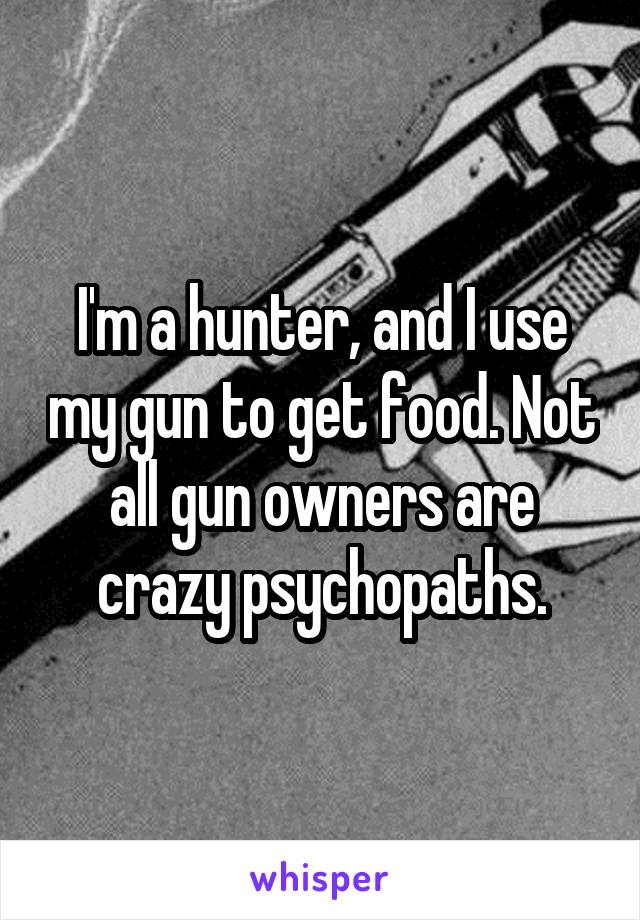 I'm a hunter, and I use my gun to get food. Not all gun owners are crazy psychopaths.